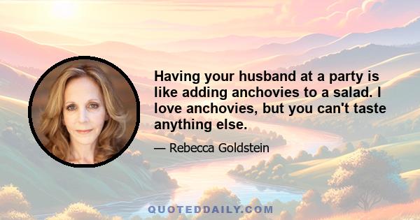 Having your husband at a party is like adding anchovies to a salad. I love anchovies, but you can't taste anything else.