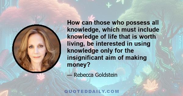 How can those who possess all knowledge, which must include knowledge of life that is worth living, be interested in using knowledge only for the insignificant aim of making money?