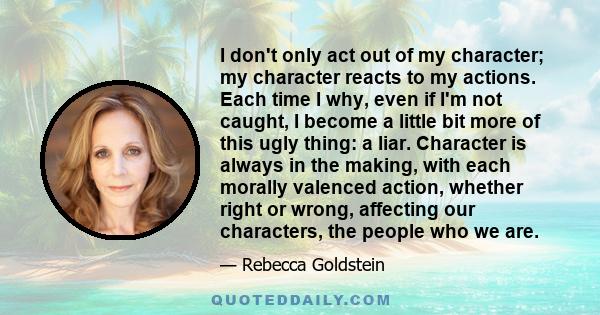 I don't only act out of my character; my character reacts to my actions. Each time I why, even if I'm not caught, I become a little bit more of this ugly thing: a liar. Character is always in the making, with each