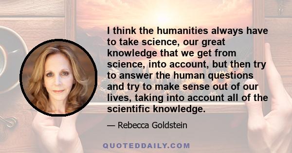 I think the humanities always have to take science, our great knowledge that we get from science, into account, but then try to answer the human questions and try to make sense out of our lives, taking into account all