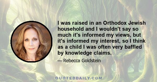 I was raised in an Orthodox Jewish household and I wouldn't say so much it's informed my views, but it's informed my interest, so I think as a child I was often very baffled by knowledge claims.