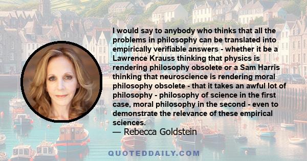 I would say to anybody who thinks that all the problems in philosophy can be translated into empirically verifiable answers - whether it be a Lawrence Krauss thinking that physics is rendering philosophy obsolete or a