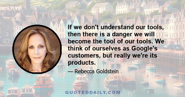 If we don't understand our tools, then there is a danger we will become the tool of our tools. We think of ourselves as Google's customers, but really we're its products.