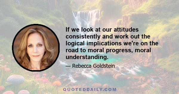 If we look at our attitudes consistently and work out the logical implications we're on the road to moral progress, moral understanding.