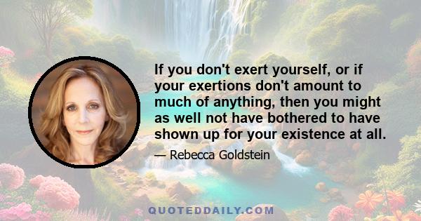 If you don't exert yourself, or if your exertions don't amount to much of anything, then you might as well not have bothered to have shown up for your existence at all.