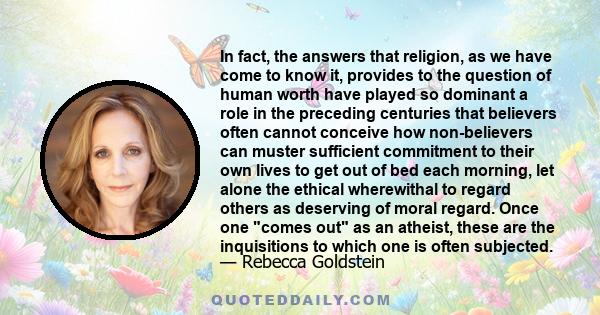 In fact, the answers that religion, as we have come to know it, provides to the question of human worth have played so dominant a role in the preceding centuries that believers often cannot conceive how non-believers