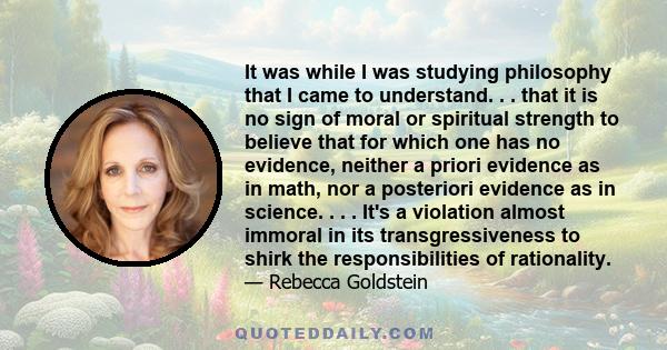 It was while I was studying philosophy that I came to understand. . . that it is no sign of moral or spiritual strength to believe that for which one has no evidence, neither a priori evidence as in math, nor a