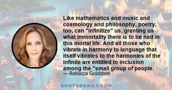 Like mathematics and music and cosmology and philosophy, poetry, too, can infinitize us, granting us what immortality there is to be had in this mortal life. And all those who vibrate in harmony to language that itself