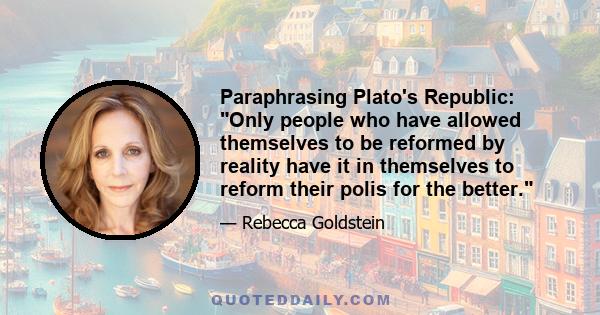 Paraphrasing Plato's Republic: Only people who have allowed themselves to be reformed by reality have it in themselves to reform their polis for the better.