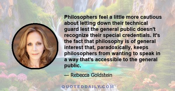 Philosophers feel a little more cautious about letting down their technical guard lest the general public doesn't recognize their special credentials. It's the fact that philosophy is of general interest that,