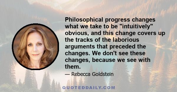 Philosophical progress changes what we take to be intuitively obvious, and this change covers up the tracks of the laborious arguments that preceded the changes. We don't see these changes, because we see with them.