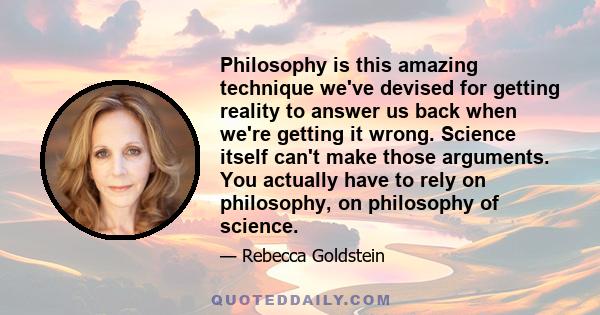 Philosophy is this amazing technique we've devised for getting reality to answer us back when we're getting it wrong. Science itself can't make those arguments. You actually have to rely on philosophy, on philosophy of