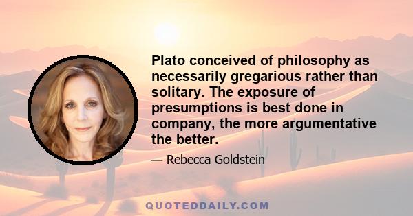 Plato conceived of philosophy as necessarily gregarious rather than solitary. The exposure of presumptions is best done in company, the more argumentative the better.