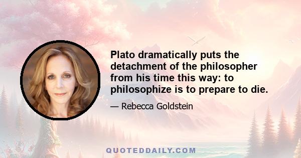 Plato dramatically puts the detachment of the philosopher from his time this way: to philosophize is to prepare to die.