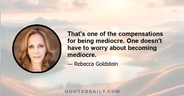 That's one of the compensations for being mediocre. One doesn't have to worry about becoming mediocre.