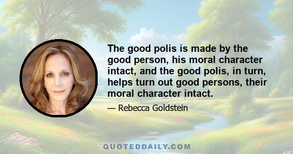 The good polis is made by the good person, his moral character intact, and the good polis, in turn, helps turn out good persons, their moral character intact.