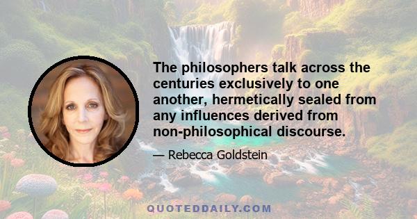 The philosophers talk across the centuries exclusively to one another, hermetically sealed from any influences derived from non-philosophical discourse.