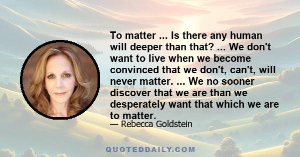 To matter ... Is there any human will deeper than that? ... We don't want to live when we become convinced that we don't, can't, will never matter. ... We no sooner discover that we are than we desperately want that