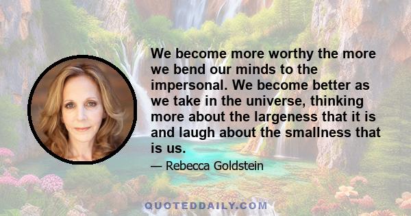 We become more worthy the more we bend our minds to the impersonal. We become better as we take in the universe, thinking more about the largeness that it is and laugh about the smallness that is us.