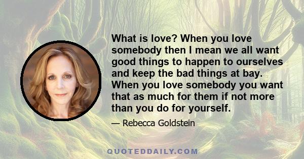 What is love? When you love somebody then I mean we all want good things to happen to ourselves and keep the bad things at bay. When you love somebody you want that as much for them if not more than you do for yourself.