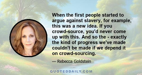 When the first people started to argue against slavery, for example, this was a new idea. If you crowd-source, you'd never come up with this. And so the - exactly the kind of progress we've made couldn't be made if we