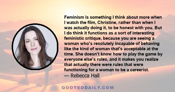 Feminism is something I think about more when I watch the film, Christine, rather than when I was actually doing it, to be honest with you. But I do think it functions as a sort of interesting feministic critique,