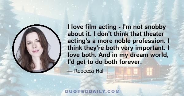 I love film acting - I'm not snobby about it. I don't think that theater acting's a more noble profession. I think they're both very important. I love both. And in my dream world, I'd get to do both forever.