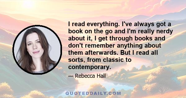 I read everything. I've always got a book on the go and I'm really nerdy about it, I get through books and don't remember anything about them afterwards. But I read all sorts, from classic to contemporary.