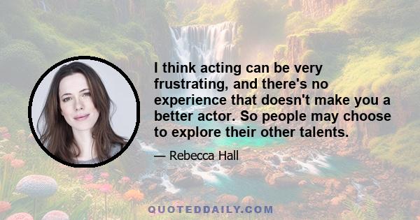 I think acting can be very frustrating, and there's no experience that doesn't make you a better actor. So people may choose to explore their other talents.