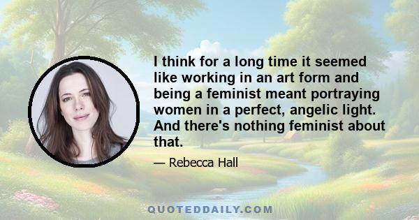 I think for a long time it seemed like working in an art form and being a feminist meant portraying women in a perfect, angelic light. And there's nothing feminist about that.