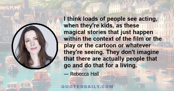 I think loads of people see acting, when they're kids, as these magical stories that just happen within the context of the film or the play or the cartoon or whatever they're seeing. They don't imagine that there are