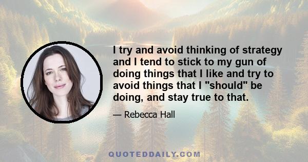 I try and avoid thinking of strategy and I tend to stick to my gun of doing things that I like and try to avoid things that I should be doing, and stay true to that.