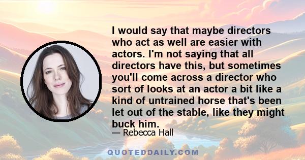 I would say that maybe directors who act as well are easier with actors. I'm not saying that all directors have this, but sometimes you'll come across a director who sort of looks at an actor a bit like a kind of