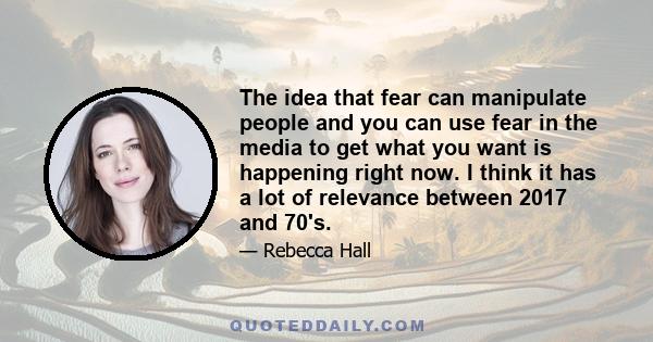 The idea that fear can manipulate people and you can use fear in the media to get what you want is happening right now. I think it has a lot of relevance between 2017 and 70's.