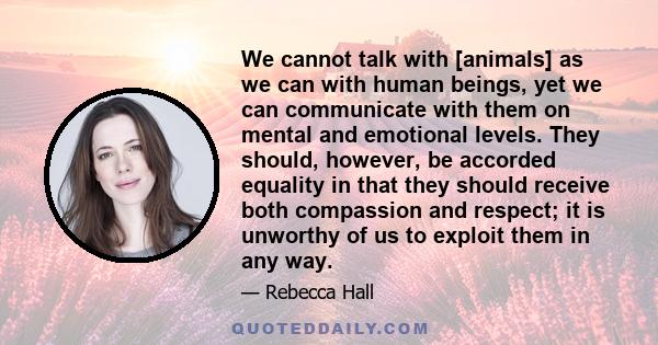 We cannot talk with [animals] as we can with human beings, yet we can communicate with them on mental and emotional levels. They should, however, be accorded equality in that they should receive both compassion and