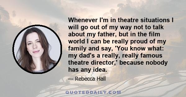 Whenever I'm in theatre situations I will go out of my way not to talk about my father, but in the film world I can be really proud of my family and say, 'You know what: my dad's a really, really famous theatre