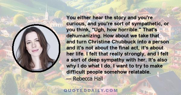 You either hear the story and you're curious, and you're sort of sympathetic, or you think, Ugh, how horrible. That's dehumanizing. How about we take that and turn Christine Chubbuck into a person and it's not about the 