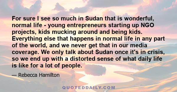 For sure I see so much in Sudan that is wonderful, normal life - young entrepreneurs starting up NGO projects, kids mucking around and being kids. Everything else that happens in normal life in any part of the world,