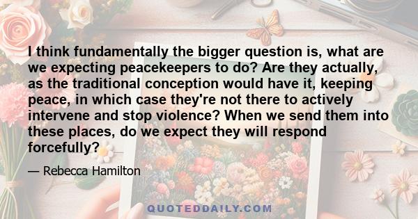 I think fundamentally the bigger question is, what are we expecting peacekeepers to do? Are they actually, as the traditional conception would have it, keeping peace, in which case they're not there to actively