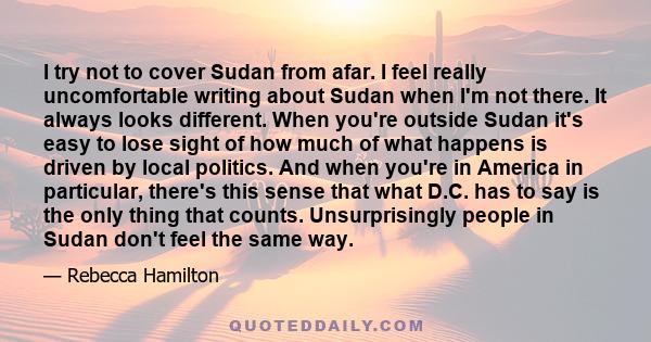 I try not to cover Sudan from afar. I feel really uncomfortable writing about Sudan when I'm not there. It always looks different. When you're outside Sudan it's easy to lose sight of how much of what happens is driven