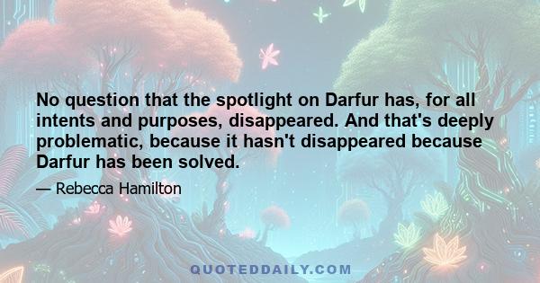 No question that the spotlight on Darfur has, for all intents and purposes, disappeared. And that's deeply problematic, because it hasn't disappeared because Darfur has been solved.