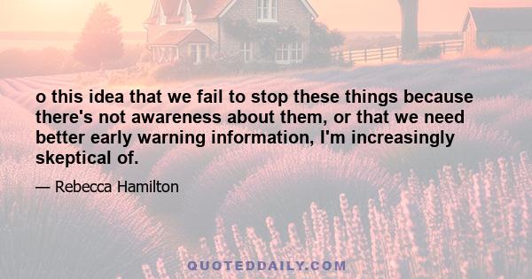 o this idea that we fail to stop these things because there's not awareness about them, or that we need better early warning information, I'm increasingly skeptical of.