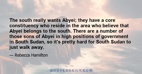 The south really wants Abyei; they have a core constituency who reside in the area who believe that Abyei belongs to the south. There are a number of those sons of Abyei in high positions of government in South Sudan,