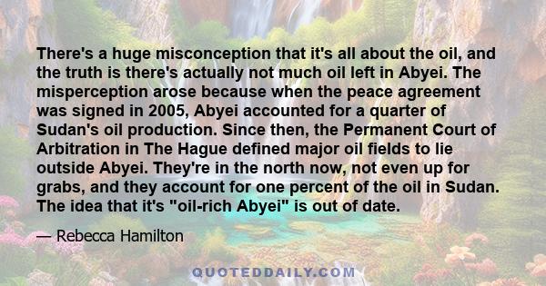 There's a huge misconception that it's all about the oil, and the truth is there's actually not much oil left in Abyei. The misperception arose because when the peace agreement was signed in 2005, Abyei accounted for a