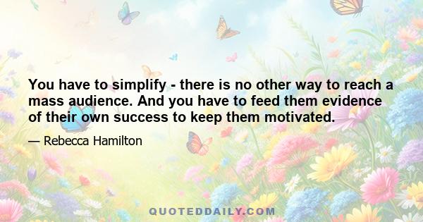 You have to simplify - there is no other way to reach a mass audience. And you have to feed them evidence of their own success to keep them motivated.