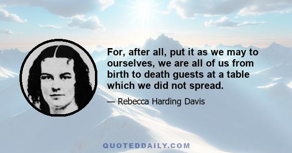 For, after all, put it as we may to ourselves, we are all of us from birth to death guests at a table which we did not spread. The sun, the earth, love, friends, our very breath are parts of the banquet.... Shall we