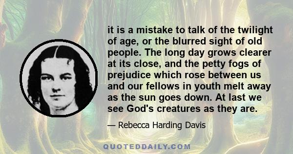 it is a mistake to talk of the twilight of age, or the blurred sight of old people. The long day grows clearer at its close, and the petty fogs of prejudice which rose between us and our fellows in youth melt away as