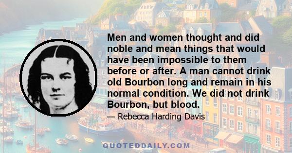 Men and women thought and did noble and mean things that would have been impossible to them before or after. A man cannot drink old Bourbon long and remain in his normal condition. We did not drink Bourbon, but blood.