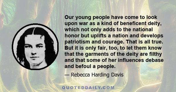 Our young people have come to look upon war as a kind of beneficent deity, which not only adds to the national honor but uplifts a nation and develops patriotism and courage. That is all true. But it is only fair, too,