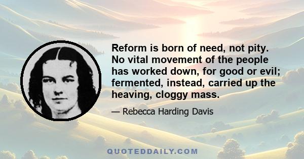 Reform is born of need, not pity. No vital movement of the people has worked down, for good or evil; fermented, instead, carried up the heaving, cloggy mass.